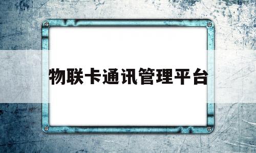 物联卡通讯管理平台(物联卡通讯管理平台官网)