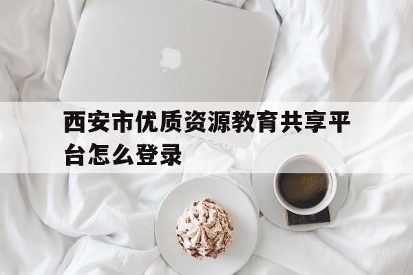 西安市优质资源教育共享平台怎么登录(西安优质教育资源共享服务平台怎么注册)