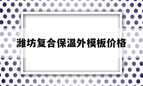潍坊复合保温外模板价格(复合保温外模板的施工方法)
