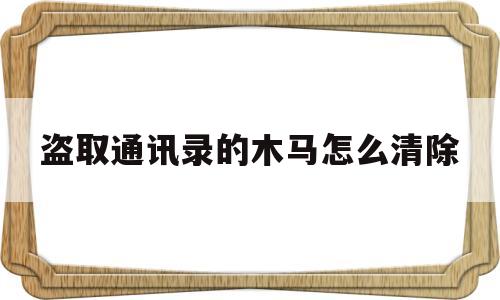 盗取通讯录的木马怎么清除(盗取通讯录的木马怎么清除干净)