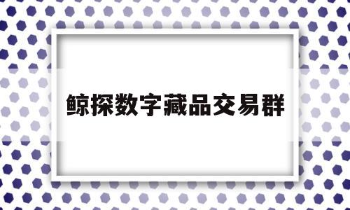 鲸探数字藏品交易群(鲸探数字藏品交易群怎么样)