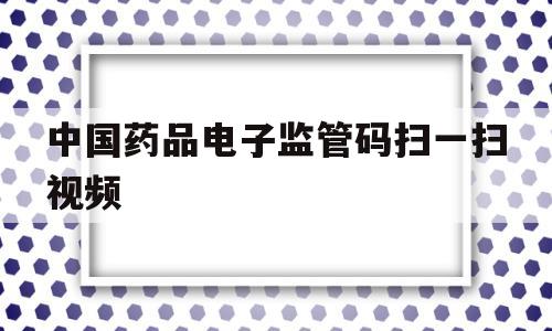 中国药品电子监管码扫一扫视频(中国药品电子监管码怎样查询真伪)