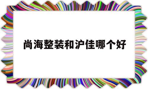 尚海整装和沪佳哪个好(统帅装潢与聚通装潢比较)