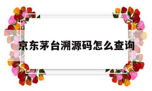 京东茅台溯源码怎么查询(茅台京东溯源码怎么能撕干净)
