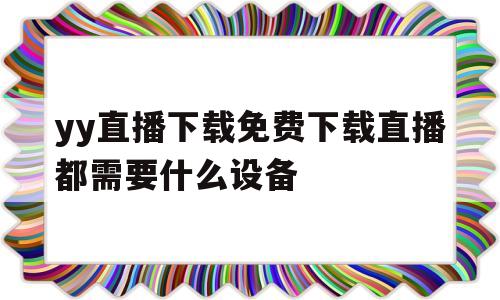 yy直播下载免费下载直播都需要什么设备(yy直播下载免费下载直播都需要什么设备才能用)