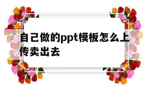 自己做的ppt模板怎么上传卖出去(自己做的ppt模板可以上传到哪上面卖出)