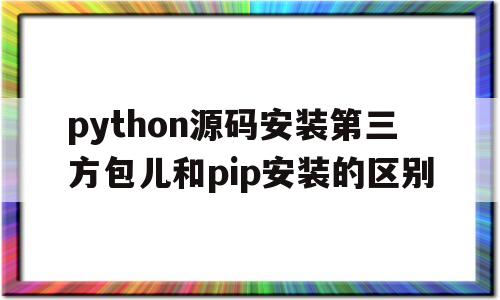 python源码安装第三方包儿和pip安装的区别的简单介绍
