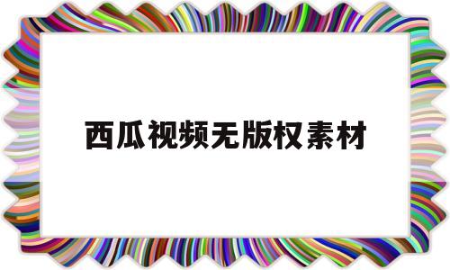 西瓜视频无版权素材(西瓜视频的完整电影素材)