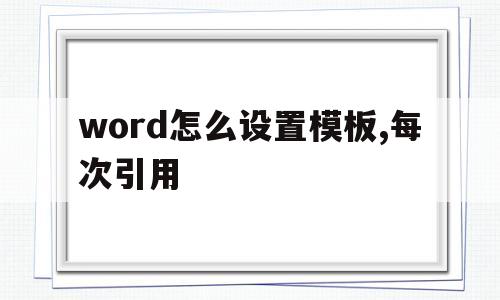 word怎么设置模板,每次引用(word怎么设置模板,每次引用都不一样)