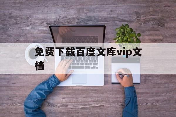 免费下载百度文库vip文档(免费下载百度文库vip文档网站)