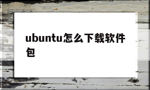 ubuntu怎么下载软件包(ubuntu下载好软件包如何安装)