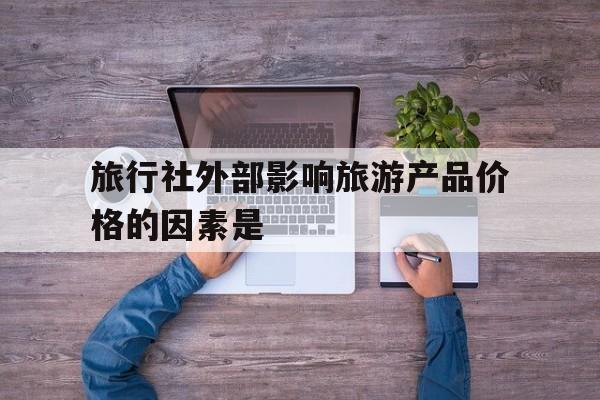 旅行社外部影响旅游产品价格的因素是(影响旅行社设立的外部内部因素有哪些)