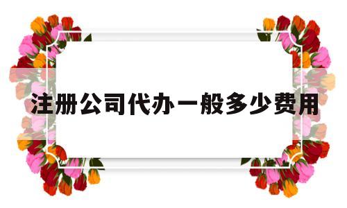 注册公司代办一般多少费用(注册公司需要什么材料和手续)