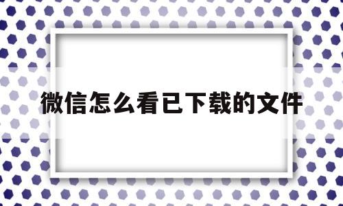 微信怎么看已下载的文件(微信如何查看已经下载的文件)