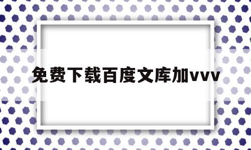 免费下载百度文库加vvv(百度文库加vvv怎么免费下载文档)