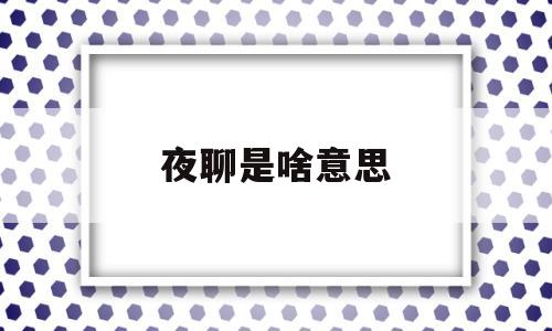 夜聊是啥意思(夜聊的时候聊什么比较好)