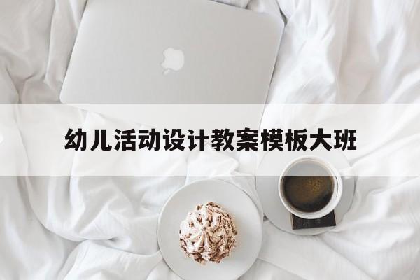 幼儿活动设计教案模板大班(幼儿活动设计教案模板大班下册)