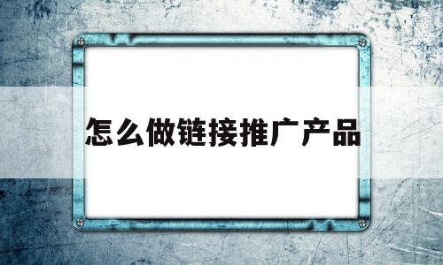 怎么做链接推广产品(推广链接怎么自己搞定)