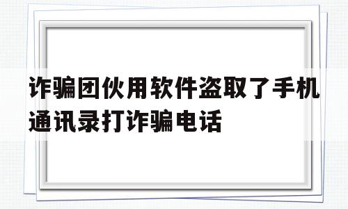 诈骗团伙用软件盗取了手机通讯录打诈骗电话(诈骗团伙用软件盗取了手机通讯录打诈骗电话可以吗)