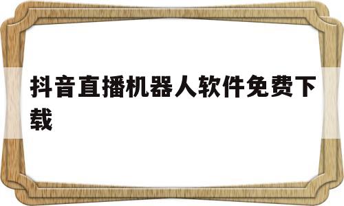 抖音直播机器人软件免费下载(抖音直播机器人是多少钱一个月)