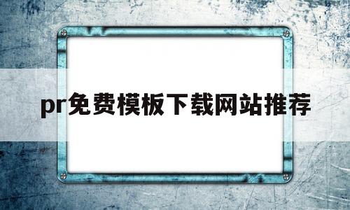 pr免费模板下载网站推荐(pr模板免费下载的网站有哪些?)
