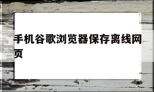 手机谷歌浏览器保存离线网页(手机谷歌浏览器如何保存离线网页)