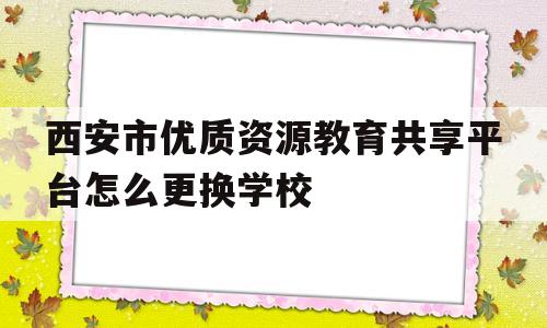 西安市优质资源教育共享平台怎么更换学校(如何在西安市优质教育资源共享平台修改自己的单位)