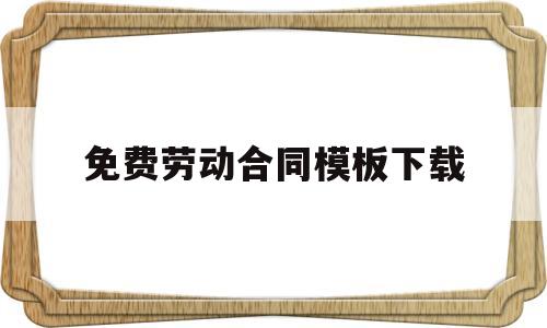 免费劳动合同模板下载(劳动合同通用版免费下载)