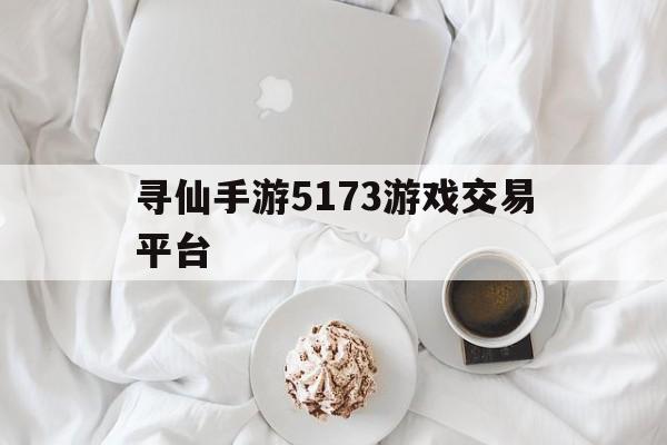 寻仙手游5173游戏交易平台(寻仙手游5173游戏交易平台是真的吗)