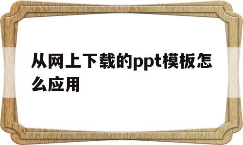 从网上下载的ppt模板怎么应用(从网上下载的ppt模板怎么应用到手机)