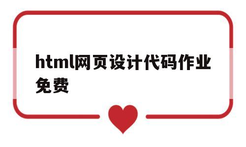 html网页设计代码作业免费(html网页设计作业素材及代码)