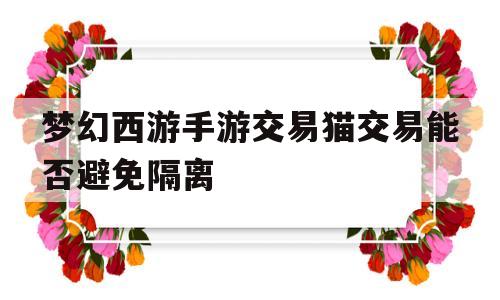梦幻西游手游交易猫交易能否避免隔离(梦幻西游手游在交易猫卖号被隔离怎么办)