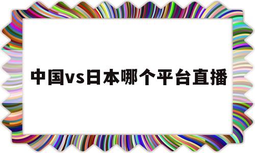 中国vs日本哪个平台直播(中国vs日本哪个平台直播多)