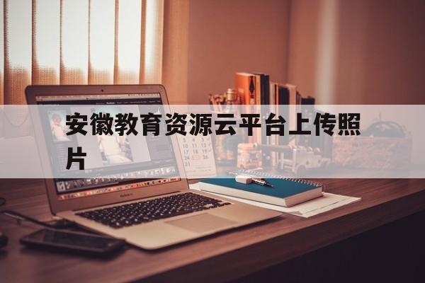 安徽教育资源云平台上传照片(安徽教育资源平台怎么上传照片)