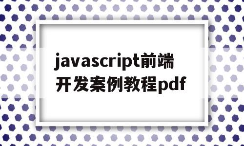 javascript前端开发案例教程pdf(javascript前端开发案例教程课后答案)