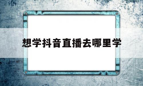 想学抖音直播去哪里学(学抖音直播去哪里学?需要花多少钱?)