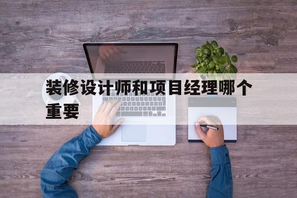 装修设计师和项目经理哪个重要(装修公司设计师和项目经理哪个重要)
