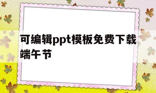 可编辑ppt模板免费下载端午节的简单介绍
