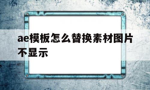 ae模板怎么替换素材图片不显示(ae2020怎么替换模板中的图片)