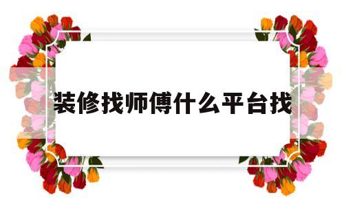 装修找师傅什么平台找(装修师傅找工作有哪些平台)