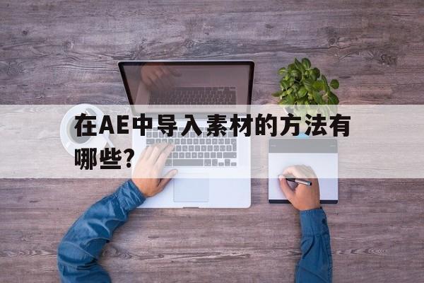 在AE中导入素材的方法有哪些?(在ae中导入素材的方法有哪些图片)