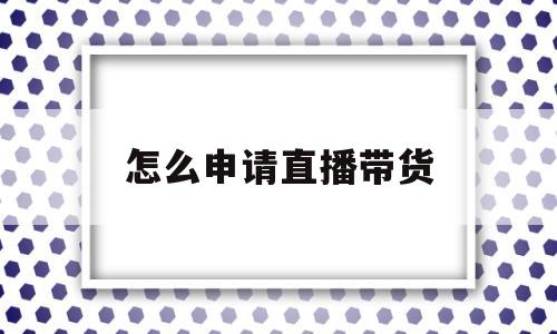 怎么申请直播带货(直播带货平台怎么开通)