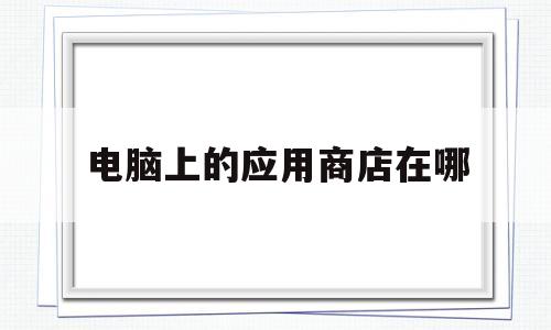 电脑上的应用商店在哪(电脑上的应用商店在哪找到)
