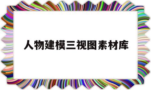 人物建模三视图素材库(人物建模三视图素材库下载)