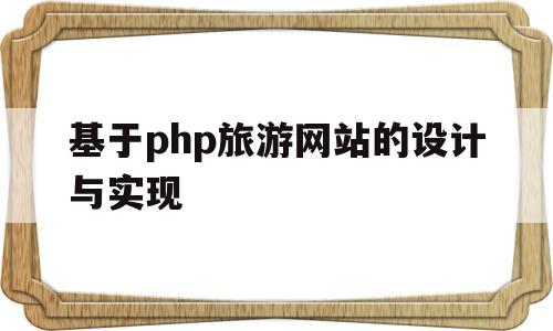 基于php旅游网站的设计与实现(基于php旅游网站的设计与实现论文)