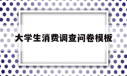 大学生消费调查问卷模板(大学生消费调查问卷模板多选)