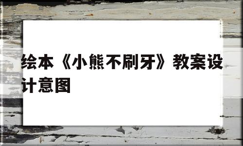 绘本《小熊不刷牙》教案设计意图(绘本小熊不刷牙教案设计意图大全)