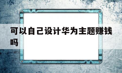 可以自己设计华为主题赚钱吗(华为主题制作发布赚钱可行吗?)