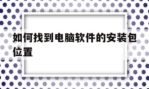 如何找到电脑软件的安装包位置(如何找到电脑软件里面的安装包在哪)