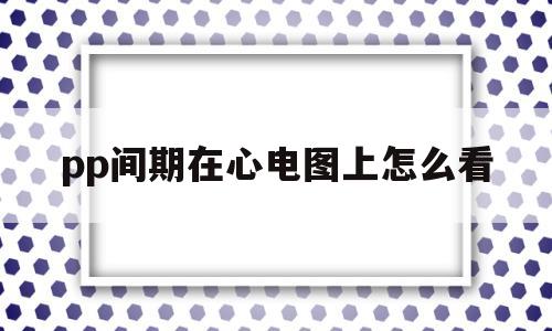 pp间期在心电图上怎么看(pp间期在心电图上怎么看视频)